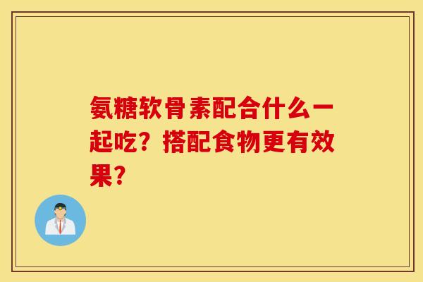 氨糖软骨素配合什么一起吃？搭配食物更有效果？