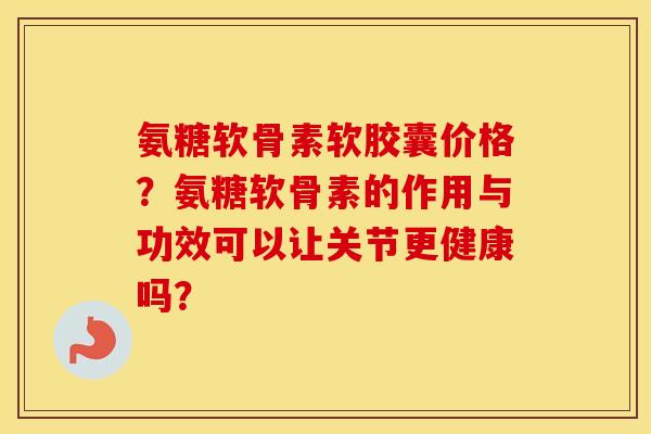 氨糖软骨素软胶囊价格?氨糖软骨素的作用与功效可以让关节更健康吗? 氨糖软骨素软胶囊价格?氨糖软骨素的作用与功效可以让关节更健康吗?