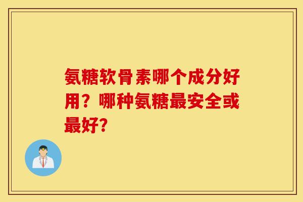 氨糖软骨素哪个成分好用?哪种氨糖安全或好? 氨糖软骨素哪个成分好用?哪种氨糖安全或好?