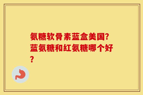 氨糖软骨素蓝盒美国？蓝氨糖和红氨糖哪个好？