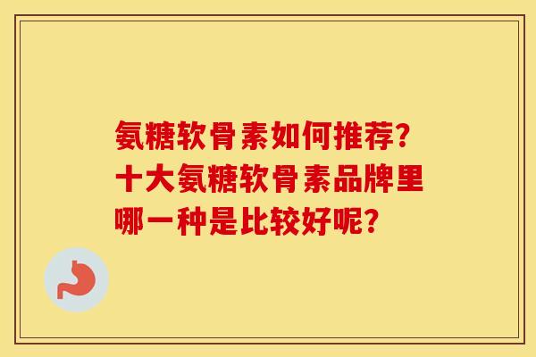 氨糖软骨素如何推荐?十大氨糖软骨素品牌里哪一种是比较好呢? 氨糖软骨素如何推荐?十大氨糖软骨素品牌里哪一种是比较好呢?