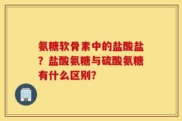 氨糖软骨素中的盐酸盐?盐酸氨糖与硫酸氨糖有什么区别? 氨糖软骨素中的盐酸盐?盐酸氨糖与硫酸氨糖有什么区别?