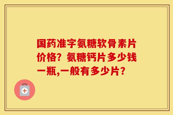 国药准字氨糖软骨素片价格?氨糖钙片多少钱一瓶,一般有多少片? 国药准字氨糖软骨素片价格?氨糖钙片多少钱一瓶,一般有多少片?