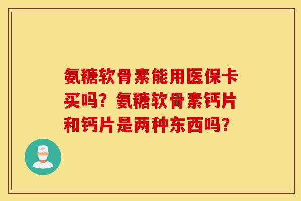 氨糖软骨素能用医保卡买吗？氨糖软骨素钙片和钙片是两种东西吗？