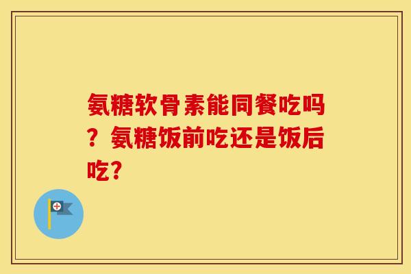 氨糖软骨素能同餐吃吗?氨糖饭前吃还是饭后吃? 氨糖软骨素能同餐吃吗?氨糖饭前吃还是饭后吃?