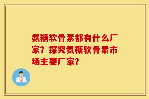 氨糖软骨素都有什么厂家？探究氨糖软骨素市场主要厂家？