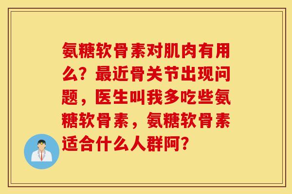 氨糖软骨素对肌肉有用么?近骨关节出现问题,医生叫我多吃些氨糖软骨素,氨糖软骨素适合什么人群阿? 氨糖软骨素对肌肉有用么?近骨关节出现问题,医生叫我多吃些氨糖软骨素,氨糖软骨素适合什么人群阿?