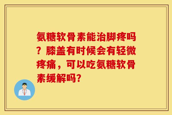 氨糖软骨素能脚疼吗？膝盖有时候会有轻微，可以吃氨糖软骨素缓解吗？