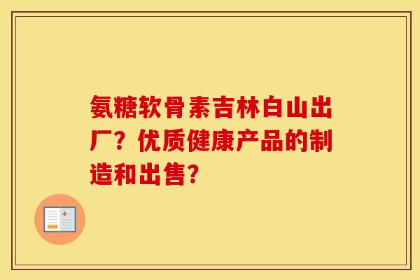 氨糖软骨素吉林白山出厂?优质健康产品的制造和出售? 氨糖软骨素吉林白山出厂?优质健康产品的制造和出售?