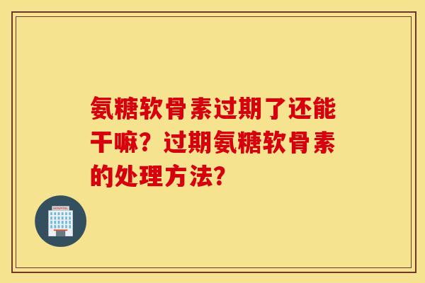 氨糖软骨素过期了还能干嘛？过期氨糖软骨素的处理方法？