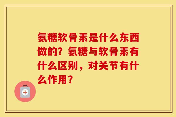 氨糖软骨素是什么东西做的?氨糖与软骨素有什么区别,对关节有什么作用? 氨糖软骨素是什么东西做的?氨糖与软骨素有什么区别,对关节有什么作用?