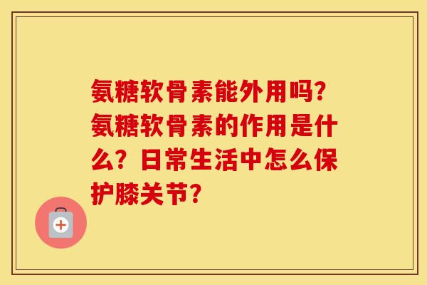 氨糖软骨素能外用吗?氨糖软骨素的作用是什么?日常生活中怎么保护膝关节? 氨糖软骨素能外用吗?氨糖软骨素的作用是什么?日常生活中怎么保护膝关节?