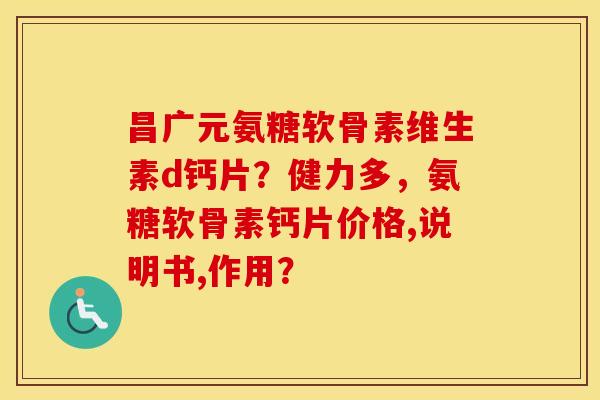 昌广元氨糖软骨素维生素d钙片？健力多，氨糖软骨素钙片价格,说明书,作用？