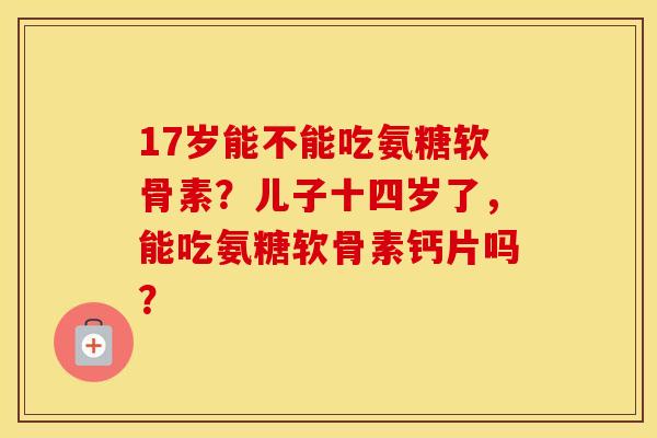 17岁能不能吃氨糖软骨素?儿子十四岁了,能吃氨糖软骨素钙片吗? 17岁能不能吃氨糖软骨素?儿子十四岁了,能吃氨糖软骨素钙片吗?