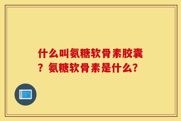 什么叫氨糖软骨素胶囊?氨糖软骨素是什么? 什么叫氨糖软骨素胶囊?氨糖软骨素是什么?