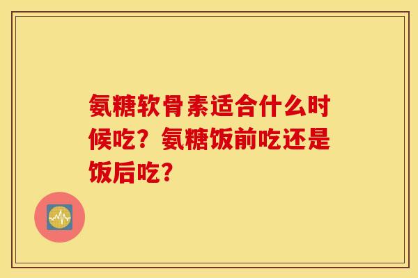 氨糖软骨素适合什么时候吃？氨糖饭前吃还是饭后吃？
