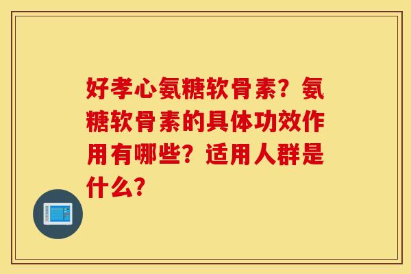 好孝心氨糖软骨素？氨糖软骨素的具体功效作用有哪些？适用人群是什么？