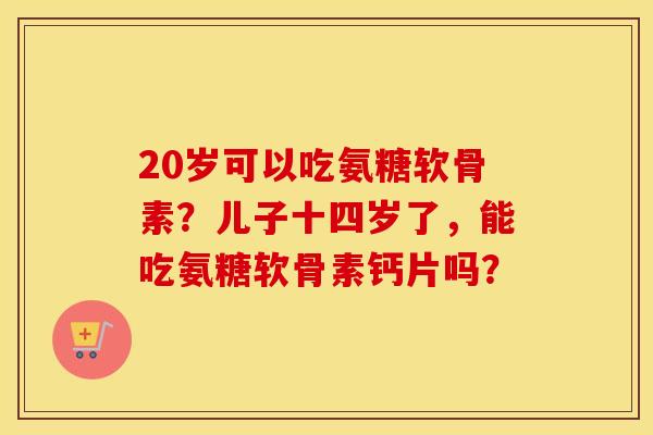 20岁可以吃氨糖软骨素?儿子十四岁了,能吃氨糖软骨素钙片吗? 20岁可以吃氨糖软骨素?儿子十四岁了,能吃氨糖软骨素钙片吗?