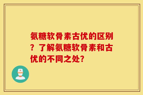 氨糖软骨素古优的区别?了解氨糖软骨素和古优的不同之处? 氨糖软骨素古优的区别?了解氨糖软骨素和古优的不同之处?
