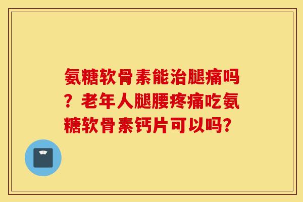 氨糖软骨素能腿痛吗？老年人腿腰吃氨糖软骨素钙片可以吗？