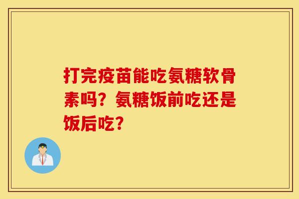 打完疫苗能吃氨糖软骨素吗?氨糖饭前吃还是饭后吃? 打完疫苗能吃氨糖软骨素吗?氨糖饭前吃还是饭后吃?