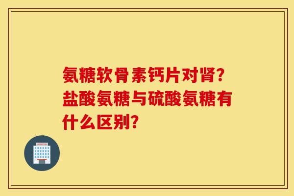 氨糖软骨素钙片对?盐酸氨糖与硫酸氨糖有什么区别? 氨糖软骨素钙片对?盐酸氨糖与硫酸氨糖有什么区别?