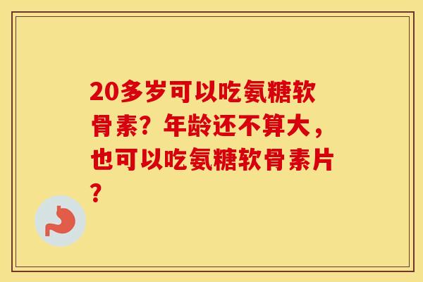 20多岁可以吃氨糖软骨素?年龄还不算大,也可以吃氨糖软骨素片? 20多岁可以吃氨糖软骨素?年龄还不算大,也可以吃氨糖软骨素片?