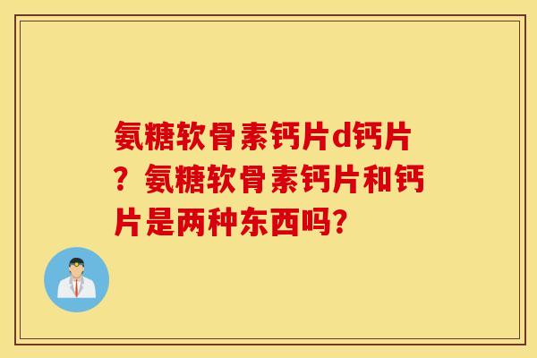 氨糖软骨素钙片d钙片?氨糖软骨素钙片和钙片是两种东西吗? 氨糖软骨素钙片d钙片?氨糖软骨素钙片和钙片是两种东西吗?