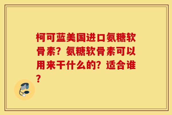 柯可蓝美国进口氨糖软骨素?氨糖软骨素可以用来干什么的?适合谁? 柯可蓝美国进口氨糖软骨素?氨糖软骨素可以用来干什么的?适合谁?