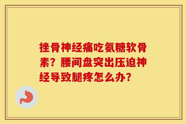 挫骨痛吃氨糖软骨素?腰间盘突出压迫导致腿疼怎么办? 挫骨痛吃氨糖软骨素?腰间盘突出压迫导致腿疼怎么办?
