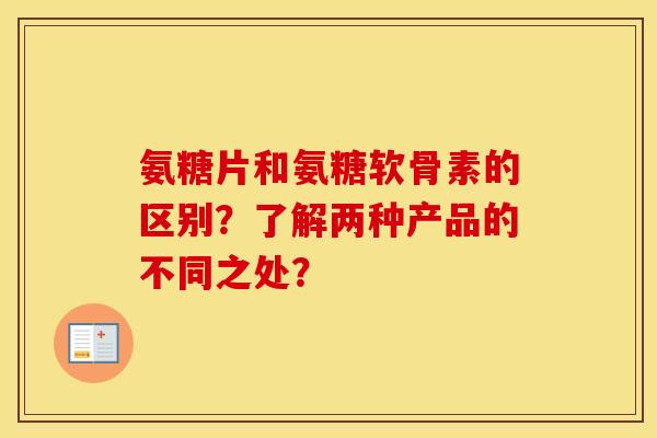氨糖片和氨糖软骨素的区别？了解两种产品的不同之处？