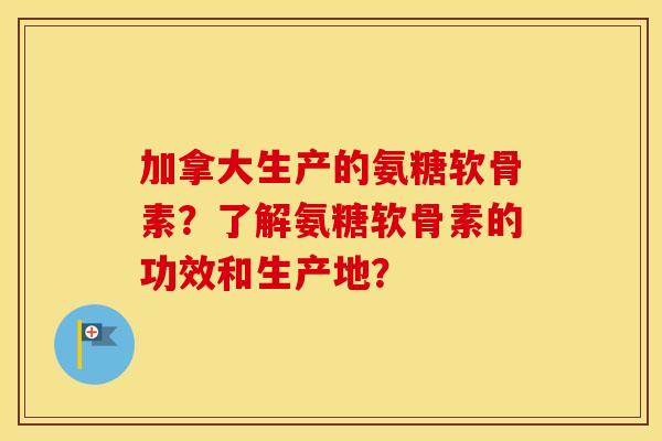 加拿大生产的氨糖软骨素?了解氨糖软骨素的功效和生产地? 加拿大生产的氨糖软骨素?了解氨糖软骨素的功效和生产地?