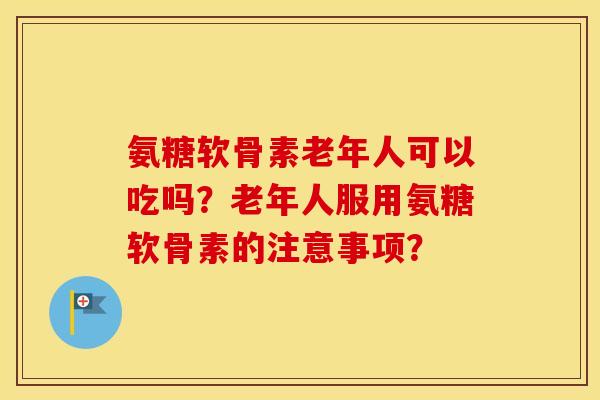氨糖软骨素老年人可以吃吗?老年人服用氨糖软骨素的注意事项? 氨糖软骨素老年人可以吃吗?老年人服用氨糖软骨素的注意事项?