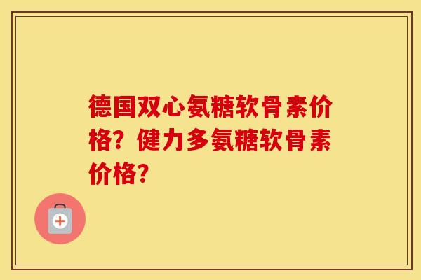 德国双心氨糖软骨素价格?健力多氨糖软骨素价格? 德国双心氨糖软骨素价格?健力多氨糖软骨素价格?