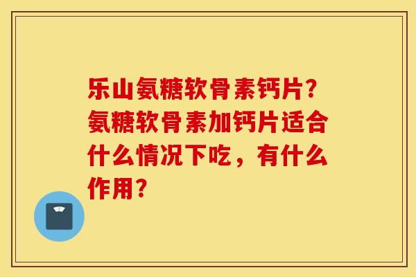 乐山氨糖软骨素钙片？氨糖软骨素加钙片适合什么情况下吃，有什么作用？