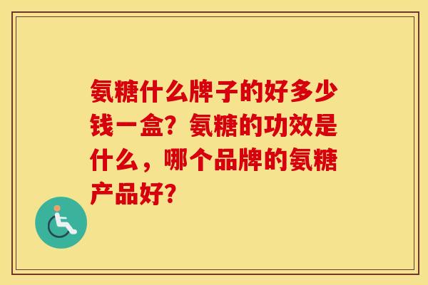 氨糖什么牌子的好多少钱一盒?氨糖的功效是什么,哪个品牌的氨糖产品好? 氨糖什么牌子的好多少钱一盒?氨糖的功效是什么,哪个品牌的氨糖产品好?