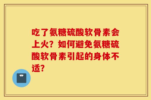 吃了氨糖硫酸软骨素会上火?如何避免氨糖硫酸软骨素引起的身体不适? 吃了氨糖硫酸软骨素会上火?如何避免氨糖硫酸软骨素引起的身体不适?