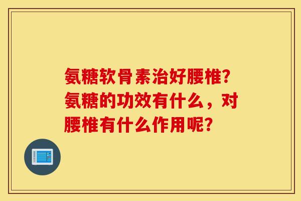 氨糖软骨素好腰椎？氨糖的功效有什么，对腰椎有什么作用呢？