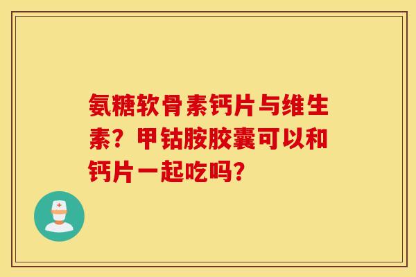 氨糖软骨素钙片与维生素？甲钴胺胶囊可以和钙片一起吃吗？