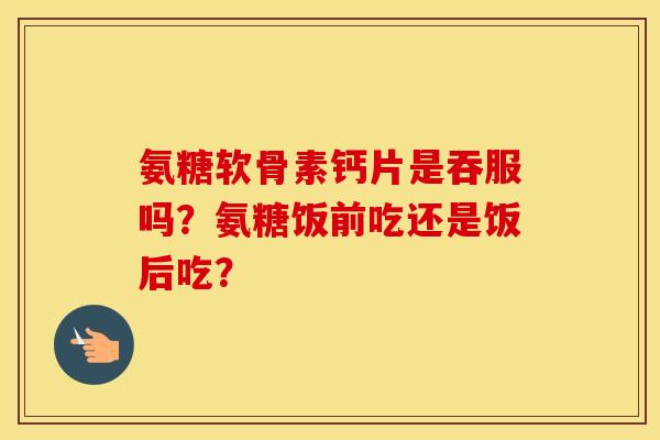 氨糖软骨素钙片是吞服吗？氨糖饭前吃还是饭后吃？