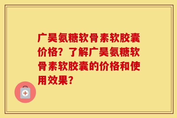广昊氨糖软骨素软胶囊价格?了解广昊氨糖软骨素软胶囊的价格和使用效果? 广昊氨糖软骨素软胶囊价格?了解广昊氨糖软骨素软胶囊的价格和使用效果?