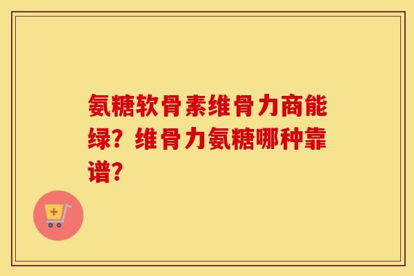 氨糖软骨素维骨力商能绿？维骨力氨糖哪种靠谱？