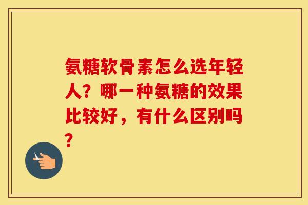 氨糖软骨素怎么选年轻人?哪一种氨糖的效果比较好,有什么区别吗? 氨糖软骨素怎么选年轻人?哪一种氨糖的效果比较好,有什么区别吗?