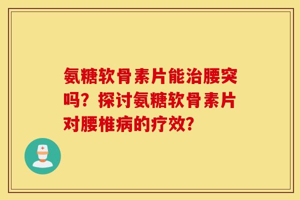氨糖软骨素片能腰突吗?探讨氨糖软骨素片对腰椎的疗效? 氨糖软骨素片能腰突吗?探讨氨糖软骨素片对腰椎的疗效?