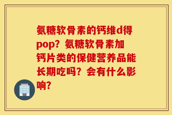氨糖软骨素的钙维d得pop？氨糖软骨素加钙片类的保健营养品能长期吃吗？会有什么影响？