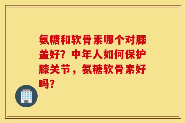氨糖和软骨素哪个对膝盖好？中年人如何保护膝关节，氨糖软骨素好吗？