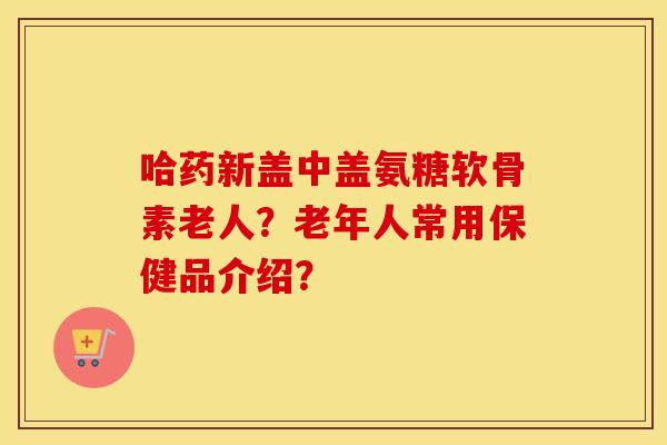 哈药新盖中盖氨糖软骨素老人?老年人常用保健品介绍? 哈药新盖中盖氨糖软骨素老人?老年人常用保健品介绍?