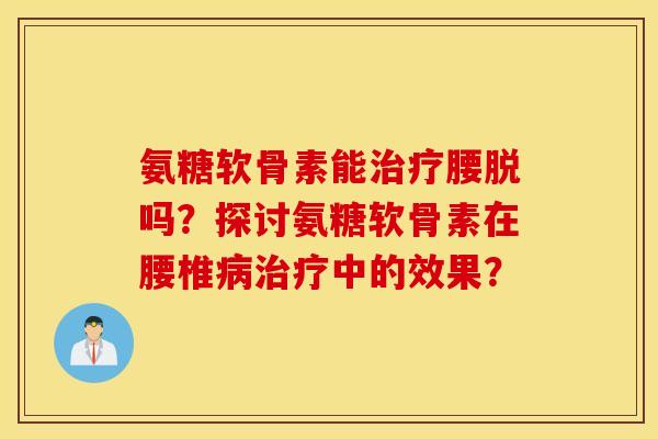 氨糖软骨素能腰脱吗?探讨氨糖软骨素在腰椎中的效果? 氨糖软骨素能腰脱吗?探讨氨糖软骨素在腰椎中的效果?