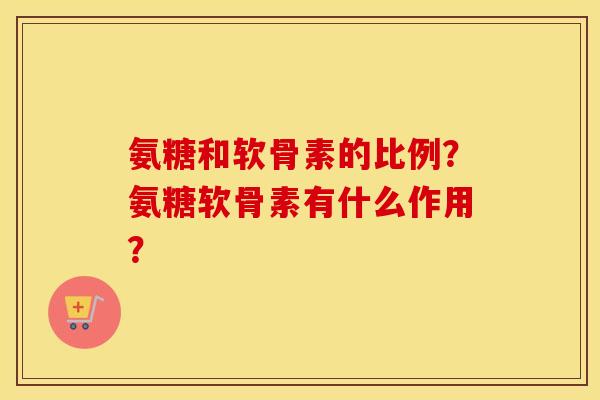 氨糖和软骨素的比例?氨糖软骨素有什么作用? 氨糖和软骨素的比例?氨糖软骨素有什么作用?