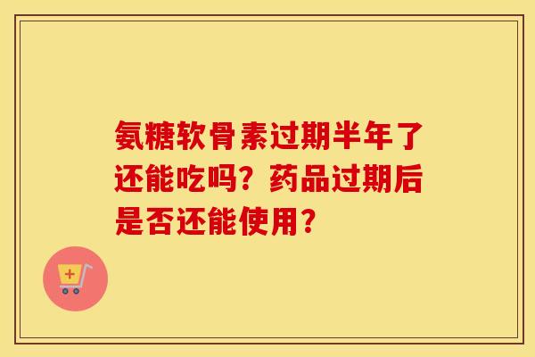 氨糖软骨素过期半年了还能吃吗？药品过期后是否还能使用？